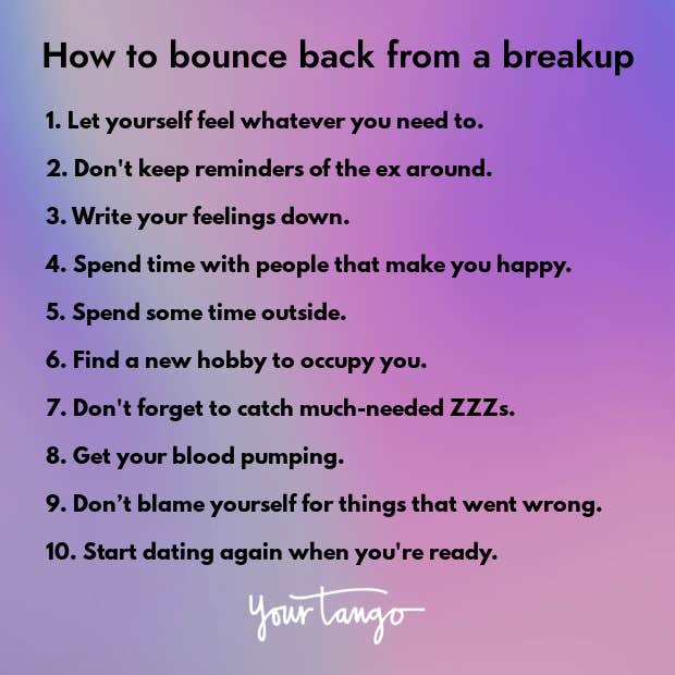 1. Let yourself feel whatever you need to. 2. Don't keep reminders of the ex around. 3. Write your feelings down. 4. Spend time with people that make you happy. 5. Spend some time outside. 6. Find a new hobby to occupy you. 7. Don't forget to catch much-needed ZZZs. 8. Get your blood pumping. 9. Don’t blame yourself for things that went wrong. 10. Start dating again when you're ready. black font on purple gradient background tips for how to bounce back from breakup